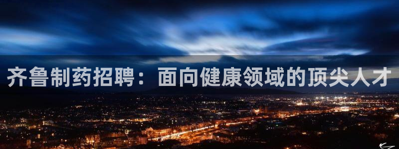 老哥吧九游会下架吗：齐鲁制药招聘：面向健康领域的顶尖人才