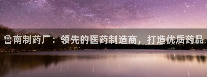 九游会老哥俱乐部必备的交流社区：鲁南制药厂：领先的医药制造商，打造优质药品