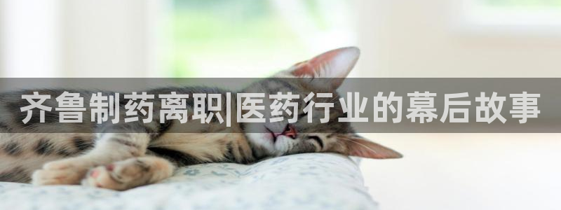 ag九游会老哥俱乐部：齐鲁制药离职|医药行业的幕后故事