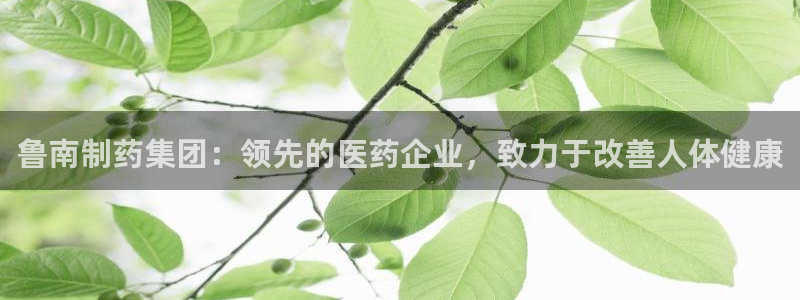 ag九游老哥俱乐部：鲁南制药集团：领先的医药企业，致力于改善人体健康