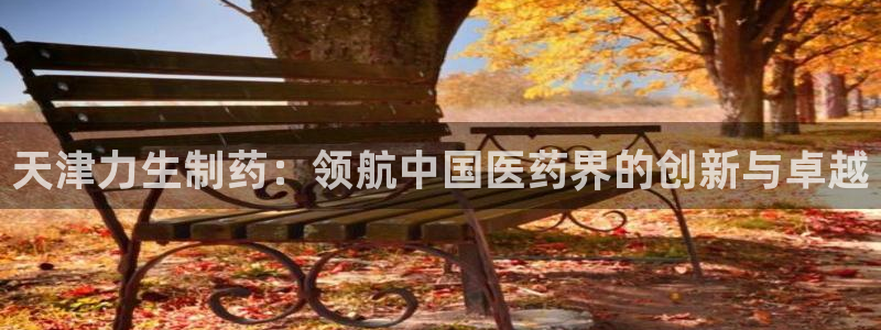 ag九游会老哥：天津力生制药：领航中国医药界的创新与卓越