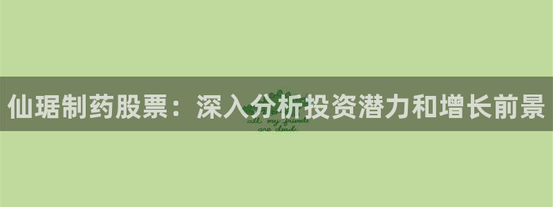 九游会老哥必备的交流社区九：仙琚制药股票：深入分析投资潜力和增长前景