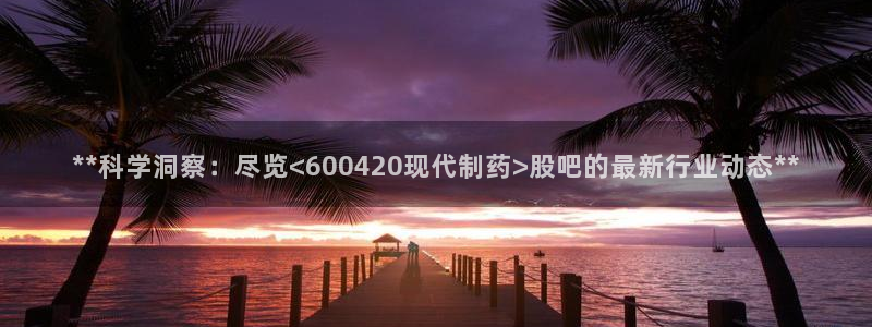 9游会老哥：**科学洞察：尽览<600420现代制药>股吧的最新行业动态**