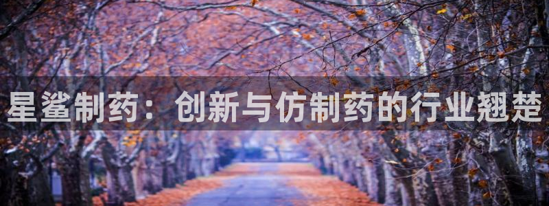 老哥俱乐部是干什么的啊：星鲨制药：创新与仿制药的行业翘楚