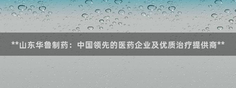 九游会老哥必备的交流社区九：**山东华鲁制药：中国领先的医药企业及优质治疗提供商**