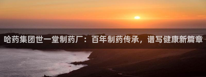 老哥吧九游会：哈药集团世一堂制药厂：百年制药传承，谱写健康新篇章