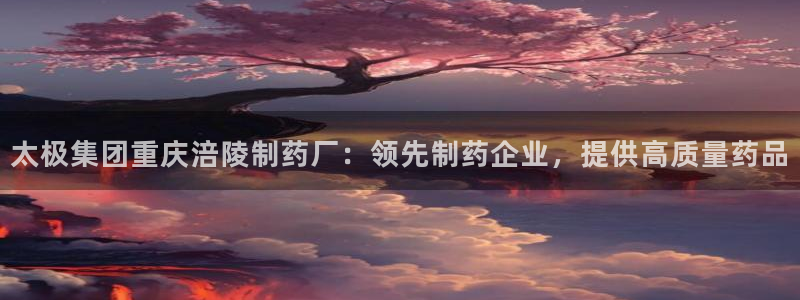九游会老哥俱乐部必备的交流社区：太极集团重庆涪陵制药厂：领先制药企业，提供高质量药品