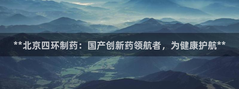 九游会老哥：**北京四环制药：国产创新药领航者，为健康护航**