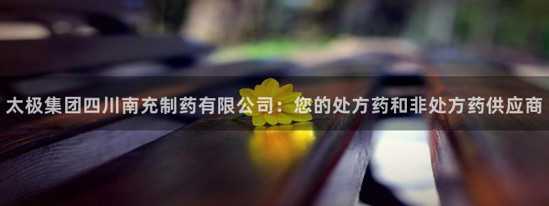 九游会老哥俱乐部论坛版：太极集团四川南充制药有限公司：您的处方药和非处方药供应商