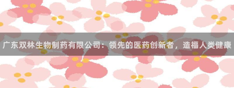 九游会老哥俱乐部官网首页论坛：广东双林生物制药有限公司：领先的医药创新者，造福人类健康