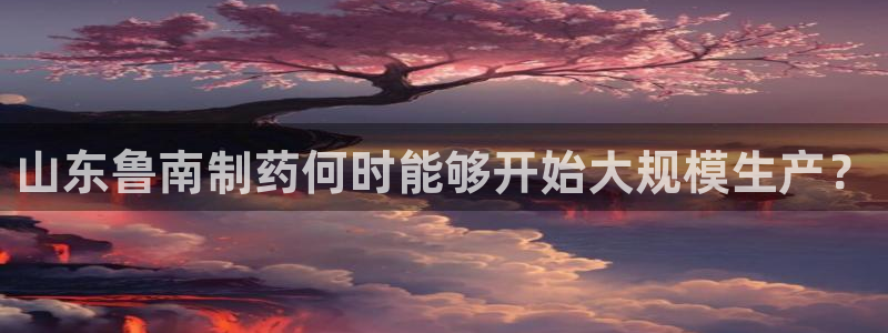 九游会老哥俱乐部必备的交流社区：山东鲁南制药何时能够开始大规模生产？