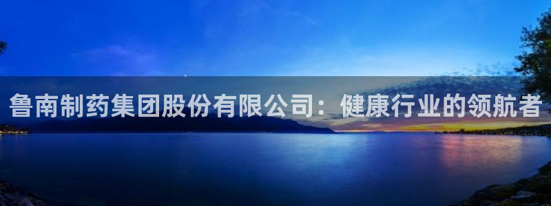 九游老哥俱乐部官网登录网址：鲁南制药集团股份有限公司：健康行业的领航者