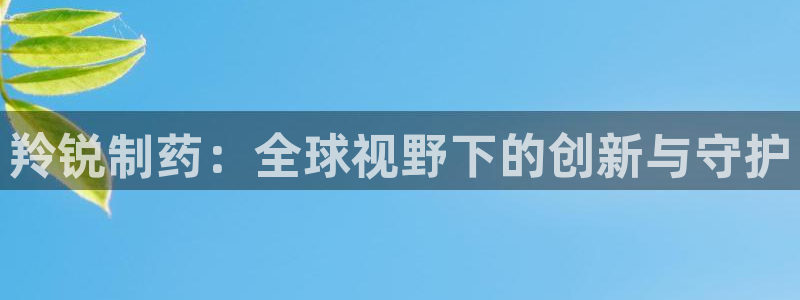 九游会老哥俱乐部官网首页论坛：羚锐制药：全球视野下的创新与守护