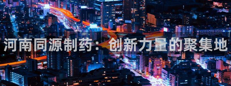 九游会老哥必备的交流社区九：河南同源制药：创新力量的聚集地